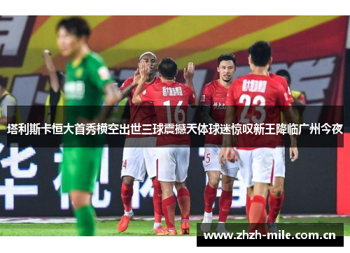 塔利斯卡恒大首秀横空出世三球震撼天体球迷惊叹新王降临广州今夜 塔利斯卡恒大首秀横空出世三球震撼天体球迷惊叹新王降临广州今夜
